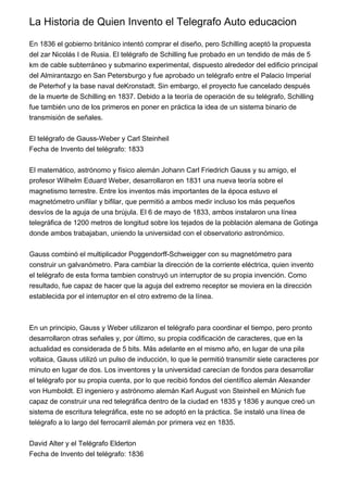 La Historia de Quien Invento el Telegrafo Auto educacion
En 1836 el gobierno británico intentó comprar el diseño, pero Schilling aceptó la propuesta
del zar Nicolás I de Rusia. El telégrafo de Schilling fue probado en un tendido de más de 5
km de cable subterráneo y submarino experimental, dispuesto alrededor del edificio principal
del Almirantazgo en San Petersburgo y fue aprobado un telégrafo entre el Palacio Imperial
de Peterhof y la base naval deKronstadt. Sin embargo, el proyecto fue cancelado después
de la muerte de Schilling en 1837. Debido a la teoría de operación de su telégrafo, Schilling
fue también uno de los primeros en poner en práctica la idea de un sistema binario de
transmisión de señales.
El telégrafo de Gauss-Weber y Carl Steinheil
Fecha de Invento del telégrafo: 1833
El matemático, astrónomo y físico alemán Johann Carl Friedrich Gauss y su amigo, el
profesor Wilhelm Eduard Weber, desarrollaron en 1831 una nueva teoría sobre el
magnetismo terrestre. Entre los inventos más importantes de la época estuvo el
magnetómetro unifilar y bifilar, que permitió a ambos medir incluso los más pequeños
desvíos de la aguja de una brújula. El 6 de mayo de 1833, ambos instalaron una línea
telegráfica de 1200 metros de longitud sobre los tejados de la población alemana de Gotinga
donde ambos trabajaban, uniendo la universidad con el observatorio astronómico.
Gauss combinó el multiplicador Poggendorff-Schweigger con su magnetómetro para
construir un galvanómetro. Para cambiar la dirección de la corriente eléctrica, quien invento
el telégrafo de esta forma tambien construyó un interruptor de su propia invención. Como
resultado, fue capaz de hacer que la aguja del extremo receptor se moviera en la dirección
establecida por el interruptor en el otro extremo de la línea.
En un principio, Gauss y Weber utilizaron el telégrafo para coordinar el tiempo, pero pronto
desarrollaron otras señales y, por último, su propia codificación de caracteres, que en la
actualidad es considerada de 5 bits. Más adelante en el mismo año, en lugar de una pila
voltaica, Gauss utilizó un pulso de inducción, lo que le permitió transmitir siete caracteres por
minuto en lugar de dos. Los inventores y la universidad carecían de fondos para desarrollar
el telégrafo por su propia cuenta, por lo que recibió fondos del científico alemán Alexander
von Humboldt. El ingeniero y astrónomo alemán Karl August von Steinheil en Múnich fue
capaz de construir una red telegráfica dentro de la ciudad en 1835 y 1836 y aunque creó un
sistema de escritura telegráfica, este no se adoptó en la práctica. Se instaló una línea de
telégrafo a lo largo del ferrocarril alemán por primera vez en 1835.
David Alter y el Telégrafo Elderton
Fecha de Invento del telégrafo: 1836
 