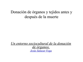 Donación de órganos y tejidos antes y
después de la muerte
Un entorno sociocultural de la donación
de órganos.
Jesús Salazar Vega
 