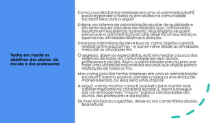 Tenha em mente os
objetivos dos alunos, da
escola e dos professores
Como conciliar tantos interesses em uma só administração?É
possível atender a todos os envolvidos na comunidade
escolar?Descubra a seguir!
Liderar um sistema de administração escolar de qualidade e
eficiente requer uma série de medidas que, combinadas,
resultam em excelência no ensino. Mas engana-se quem
pensa que a administração escolar deve focar seus esforços
apenas nas atividades relativas à direção.
Uma boa administração deve buscar, como objetivo central,
realizar os fins educativos – e isso envolve desde as atividades
meio até as atividades fim.
O segredo, dizem os especialistas, está em mediar a busca dos
objetivos de todos da comunidade escolar: alunos,
professores e escola. Assim, o administrador precisa procurar
fazer uma utilização racional dos recursos que dispõe paraa
realização de todos os fins.
Mas como conciliar tantos interesses em uma só administração
escolar?É mesmo possível atender a todos os envolvidos de
maneiraexitosa, ou essa seria uma utopia?
A seguir, vamos mostrar como é possível criar e manter este
caráter mediador no cotidiano escolar. E, assim conseguir
dar um enfoque mais “macro” para as necessidades dos
alunos, dos professores e da escola.
Se tiver dúvidas ou sugestões, deixe-as nos comentários abaixo.
Boa leitura!
 
