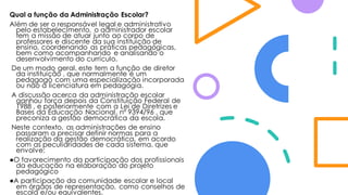 Qual a função da Administração Escolar?
Além de ser o responsável legal e administrativo
pelo estabelecimento, o administrador escolar
tem a missão de atuar junto ao corpo de
professores e discente da sua instituição de
ensino, coordenando as práticas pedagógicas,
bem como acompanhando e analisando o
desenvolvimento do currículo.
De um modo geral, este tem a função de diretor
da instituição , que normalmente é um
pedagogo com uma especialização incorporada
ou não à licenciatura em pedagogia.
A discussão acerca da administração escolar
ganhou força depois da Constituição Federal de
1988 , e posteriormente com a Lei de Diretrizes e
Bases da Educação Nacional, nº 9394/96 , que
preconiza a gestão democrática da escola.
Neste contexto, as administrações de ensino
passaram a precisar definir normas para a
realização da gestão democrática, em acordo
com as peculiaridades de cada sistema, que
envolve:
●O favorecimento da participação dos profissionais
da educação na elaboração do projeto
pedagógico
●A participação da comunidade escolar e local
em órgãos de representação, como conselhos de
escola e/ou equivalentes.
 