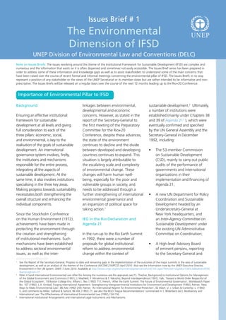 Issues Brief # 1
                                           The Environmental                                                                                          U N EP
                                           Dimension of IFSD
              UNEP Division of Environmental Law and Conventions (DELC)
Note on Issues Briefs: The issues revolving around the theme of the Institutional Framework for Sustainable Development (IFSD) are complex and
numerous and the information that exists on it is often dispersed and sometimes not easily accessible. The Issues Brief series has been prepared in
order to address some of these information and knowledge gaps as well as to assist stakeholders to understand some of the main concerns that
have been raised over the course of recent formal and informal meetings concerning the environmental pillar of IFSD. The Issues Briefs in no way
represent a position of any stakeholder or the views of the UNEP Secretariat or its member states but are rather intended to be informative and non-
prescriptive. The Issues Briefs will be released on a regular basis over the course of the next 12 months leading up to the Rio+20 Conference.


    Importance of Environmental Pillar to IFSD

Background                                               linkages between environmental,                          sustainable development.2 Ultimately,
                                                         developmental and economic                               a number of institutions were
Ensuring an effective institutional                      concerns. However, as stated in the                      established (mainly under Chapters 38
framework for sustainable                                report of the Secretary-General to                       and 39 of Agenda 213 ), which were
development at all levels and giving                     the first meeting of the Preparatory                     eventually confirmed and specified
full consideration to each of the                        Committee for the Rio+20                                 by the UN General Assembly and the
three pillars: economic, social,                         Conference, despite these advances,                      Secretary-General in December
and environmental, is key to the                         the state of the environment                             1992, including:
realisation of the goals of sustainable                  continues to decline and the divide
development. An international                            between developed and developing                         •	    The 53-member Commission
governance system involves, firstly,                     countries continues to expand. This                            on Sustainable Development
the institutions and mechanisms                          situation is largely attributable to                           (CSD), mainly to carry out public
responsible for the entire process,                      the escalating scale and complexity                            audits of the performance of
integrating all the aspects of                           of environmental change. These                                 governments and international
sustainable development. At the                          changes will harm human well-                                  organizations in their
same time, it also involves institutions                 being, especially for the poor and                             implementation and financing of
specialising in the three key areas.                     vulnerable groups in society, and                              Agenda 21;
Making progress towards sustainability                   needs to be addressed through a
necessitates both strengthening the                      further strengthening of international                   •	    A new UN Department for Policy
overall structure and enhancing the                      environmental governance and                                   Coordination and Sustainable
individual components.                                   an expansion of political space for                            Development headed by an
                                                         taking action.1                                                Undersecretary-General at
Since the Stockholm Conference                                                                                          New York headquarters, and
on the Human Environment (1972),                         IEG in the Rio Declaration and                                 an Inter-Agency Committee on
achievements have been made in                           Agenda 21                                                      Sustainable Development under
protecting the environment through                                                                                      the existing UN Administrative
the creation and strengthening                           In the run-up to the Rio Earth Summit                          Committee on Coordination;
of institutional mechanisms. Such                        in 1992, there were a number of
mechanisms have been established                         proposals for global institutional                       •	    A High-level Advisory Board
to address sectoral environmental                        reform to address environmental                                of eminent persons, reporting
issues, as well as the inter-                            change within the context of                                   to the Secretary-General and
1
 	 See the Report of the Secretary-General, Progress to date and remaining gaps in the implementation of the outcomes of the major summits in the area of sustainable
   development, as well as an analysis of the themes of the Conference (A/CONF.216/PC/2) April 2010. Also see the Information note by the UNEP Executive Director,
   Environment in the UN system. UNEP, 7 June 2010. Available at http://www.unep.org/environmentalgovernance/LinkClick.aspx?fileticket=tZyjX8cn738%3d&tabid=4556
   &language=en-US
2
 	 Peter H Sand International Environmental Law After Rio Among the numerous pre-Rio appraisals see P.S. Thacher, Background to Institutional Options for Management
   of the Global Environment and Commons (1991); J. MacNeill, P. Winsemius & T. Yakushiji, Beyond Interdependence (1991); Falk, ‘Toward a World Order Respectful of
   the Global Ecosystem’, 19 Boston College Env. Affairs L. Rev. (1992) 711; French, ‘After the Earth Summit: The Future of Environmental Governance’, Worldwatch Paper
   No. 107 (1992); L.A. Kimball, Forging International Agreement: Strengthening Intergovernmental Institutions for Environment and Development (1992); Palmer, ‘New
   Ways to Make Environmental Law’, 86 AJIL (1992) 259; Palmer, ‘An International Regime for Environmental Protection’, 42 Wash. U. J. Urban & Contemp. L. (1992)
   5, and comments by Miller, Gelfand & Tarlock, 86 AJIL (1992) 21; see also the NGO ‘Hague Recommendations’ summarised in S. Bilderbeck (ed.), Biodiversity and
   International Law: The Effectiveness of International Environmental Law (1992) 124-156.
3
 	 International Institutional Arrangements and International Legal Instruments and Mechanisms.
 