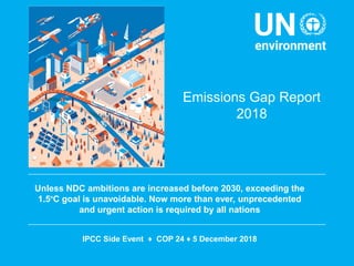 Emissions Gap Report
2018
Unless NDC ambitions are increased before 2030, exceeding the
1.5o
C goal is unavoidable. Now more than ever, unprecedented
and urgent action is required by all nations
IPCC Side Event ♦ COP 24 ♦ 5 December 2018
 