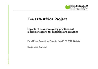 E-waste Africa Project

Impacts of current recycling practices and
recommendations for collection and recycling


Pan-African Summit on E-waste, 14.-16.03.2012, Nairobi

By Andreas Manhart
 