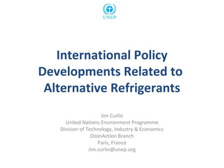 International Policy
Developments Related to
Alternative Refrigerants
Jim Curlin
United Nations Environment Programme
Division of Technology, Industry & Economics
OzonAction Branch
Paris, France
Jim.curlin@unep.org
 
