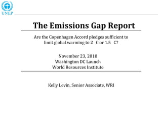 The Emissions Gap Report
Are the Copenhagen Accord pledges sufficient to
     limit global warming to 2 C or 1.5 C?

           November 23, 2010
          Washington DC Launch
         World Resources Institute


       Kelly Levin, Senior Associate, WRI
 
