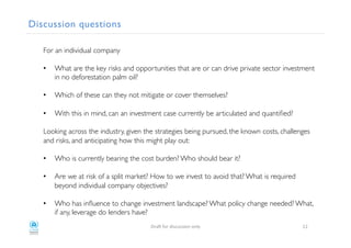 Discussion questions!
For an individual company!
!
•  What are the key risks and opportunities that are or can drive private sector investment
in no deforestation palm oil? !
•  Which of these can they not mitigate or cover themselves?!
•  With this in mind, can an investment case currently be articulated and quantiﬁed?!
!
Looking across the industry, given the strategies being pursued, the known costs, challenges
and risks, and anticipating how this might play out:!
!
•  Who is currently bearing the cost burden? Who should bear it? !
•  Are we at risk of a split market? How to we invest to avoid that? What is required
beyond individual company objectives?!
•  Who has inﬂuence to change investment landscape? What policy change needed? What,
if any, leverage do lenders have? !
!
"#$%!&'#!()*+,**)'-!'-./! 30!
 