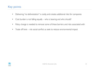 Key points!
•  Delivering “no deforestation” is costly, and creates additional risks for companies!
•  Cost burden is not falling equally – who is bearing and who should? !
•  Policy change is needed to remove some of these barriers and risks associated with !
•  Trade off here – risk social conﬂict as seek to reduce environmental impact !
!
!
!
"#$%!&'#!()*+,**)'-!'-./! 35!
 