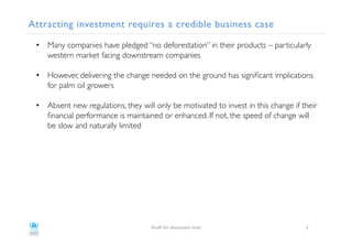 Attracting investment requires a credible business case!
•  Many companies have pledged “no deforestation” in their products – particularly
western market facing downstream companies!
•  However, delivering the change needed on the ground has signiﬁcant implications
for palm oil growers!
•  Absent new regulations, they will only be motivated to invest in this change if their
ﬁnancial performance is maintained or enhanced. If not, the speed of change will
be slow and naturally limited !
!
!
"#$%!&'#!()*+,**)'-!'-./! 0!
 