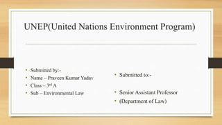 UNEP(United Nations Environment Program)
• Submitted by:-
• Name – Praveen Kumar Yadav
• Class – 3rd A
• Sub – Environmental Law
• Submitted to:-
• Senior Assistant Professor
• (Department of Law)
 