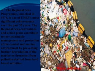 Water pollution
 The Regional Seas
Programme, launched in
1974, is one of UNEP’s most
significant achievements
over the past 35 years. The
Regional Seas conventions
and action plans contribute
to the sustainable
management and protection
of the coastal and marine
environment by preventing
further degradation of the
marine environment from
pollution derived from land
based activities.
 