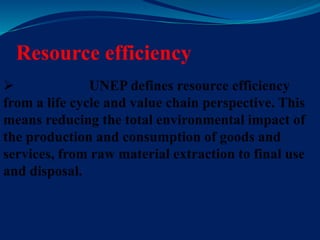 Resource efficiency
 UNEP defines resource efficiency
from a life cycle and value chain perspective. This
means reducing the total environmental impact of
the production and consumption of goods and
services, from raw material extraction to final use
and disposal.
 