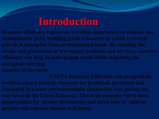 Introduction
Resource efficiency represents a critical opportunity to address this
unsustainable path, building green economies in which economic
growth is decoupled from environmental harm. By enabling the
design and production of low-impact products and services, resource
efficiency can help us meet human needs while respecting the
ecological carrying
capacity of the earth.
UNEP’s Resource Efficiency sub-programme
works to ensure natural resources are produced, processed and
consumed in a more environmentally sustainable way, paving the
way towards the Green Economy. This is an economy which uses
opportunities for cleaner investments and green jobs to address
poverty and enhance human well-being.
 