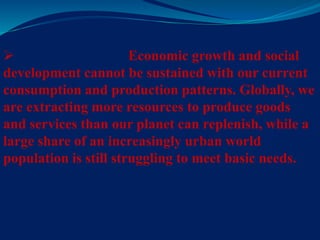  Economic growth and social
development cannot be sustained with our current
consumption and production patterns. Globally, we
are extracting more resources to produce goods
and services than our planet can replenish, while a
large share of an increasingly urban world
population is still struggling to meet basic needs.
 