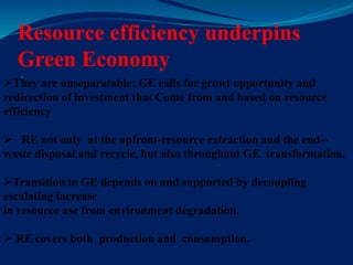 Resource efficiency underpins
Green Economy

They are unseparatable: GE calls for growt opportunity and
redirection of investment that Come from and based on resource
efficiency
 RE not only at the upfront-resource extraction and the end--
waste disposal and recycle, but also throughout GE transformation.
Transition to GE depends on and supported by decoupling
escalating increase
in resource use from environment degradation.
 RE covers both production and consumption.
 