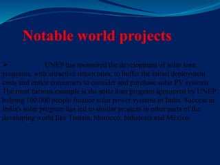 Notable world projects
 UNEP has sponsored the development of solar loan
programs, with attractive return rates, to buffer the initial deployment
costs and entice consumers to consider and purchase solar PV systems.
The most famous example is the solar loan program sponsored by UNEP
helping 100,000 people finance solar power systems in India. Success in
India's solar program has led to similar projects in other parts of the
developing world like Tunisia, Morocco, Indonesia and Mexico.
 