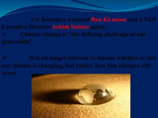 UN Secretary-General Ban Ki-moon and UNEP
Executive Director Achim Steiner agree:
 Climate change is “the defining challenge of our
generation”.
 It is no longer relevant to discuss whether or not
our climate is changing, but rather, how fast changes will
occur.
 