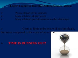 UNEP Executive Director Achim Steiner states:
 We are all part of the solution;
 Many solutions already exist;
 Many solutions provide answers to other challenges.
 Costs to limit emissions will be significant,
but lower compared to the costs of no action.
 TIME IS RUNNING OUT!
 
