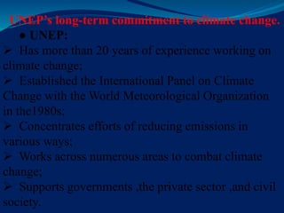 UNEP’s long-term commitment to climate change.
● UNEP:
 Has more than 20 years of experience working on
climate change;
 Established the International Panel on Climate
Change with the World Meteorological Organization
in the1980s;
 Concentrates efforts of reducing emissions in
various ways;
 Works across numerous areas to combat climate
change;
 Supports governments ,the private sector ,and civil
society.
 