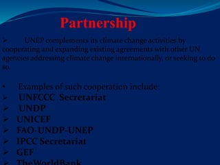 Partnership
 UNEP complements its climate change activities by
cooperating and expanding existing agreements with other UN
agencies addressing climate change internationally, or seeking to do
so.
• Examples of such cooperation include:
 UNFCCC Secretariat
 UNDP
 UNICEF
 FAO-UNDP-UNEP
 IPCC Secretariat
 GEF
 
