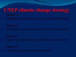 UNEP climate change strategy
Theme 1:
 Adapting by building resilience to a changing climate;
Theme 2:
 Facilitating a transition towards low carbon societies;
Theme 3:
 Improving understanding of climate change science;
Theme 4:
 Communicating and raising awareness.
 