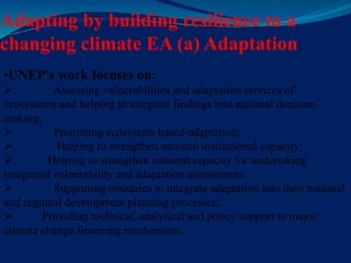 Adapting by building resilience to a
changing climate EA (a) Adaptation
•UNEP’s work focuses on:
 Assessing vulnerabilities and adaptation services of
ecosystems and helping to integrate findings into national decision-
making;
 Promoting ecosystem based-adaptation;
 Helping to strengthen national institutional capacity;
 Helping to strengthen national capacity for undertaking
integrated vulnerability and adaptation assessments;
 Supporting countries to integrate adaptation into their national
and regional development planning processes;
 Providing technical, analytical and policy support to major
climate change financing mechanisms.
 