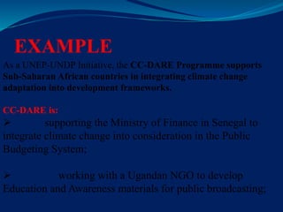 EXAMPLE
As a UNEP-UNDP Initiative, the CC-DARE Programme supports
Sub-Saharan African countries in integrating climate change
adaptation into development frameworks.
CC-DARE is:
 supporting the Ministry of Finance in Senegal to
integrate climate change into consideration in the Public
Budgeting System;
 working with a Ugandan NGO to develop
Education and Awareness materials for public broadcasting;
 