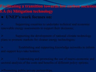 Facilitating a transition towards low carbon societies
EA (b) Mitigation technology
● UNEP’s work focuses on:
 Supporting countries to undertake technical and economic
renewable energy assessments to support their decisions;
 Supporting the development of national climate technology
plans to promote markets for cleaner energy technologies;
 Establishing and supporting knowledge networks to inform
and support keys take holders;
 Undertaking and promoting the use of macro-economic and
sectoral analysis of the costs and benefits of different policy options;
Promoting public/private partnerships.
 