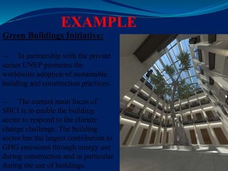 EXAMPLE
Green Buildings Initiative:
- In partnership with the private
sector UNEP promotes the
worldwide adoption of sustainable
building and construction practices.
- The current main focus of
SBCI is to enable the building
sector to respond to the climate
change challenge. The building
sector has the largest contribution to
GHG emissions through energy use
during construction and in particular
during the use of buildings.
 