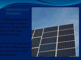 Indian Solar Loan
Programme:
-UNEP partnered with
two of India’s largest
banks to finance more
than 20,000 solar
lighting systems.
-The activity prompted
20 other Indian banks to
develop similar credit
programmes.
 