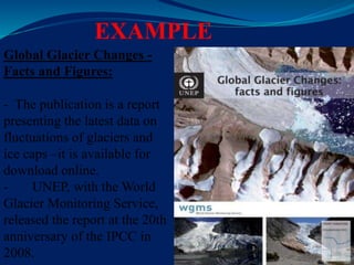 EXAMPLE
Global Glacier Changes -
Facts and Figures:
- The publication is a report
presenting the latest data on
fluctuations of glaciers and
ice caps –it is available for
download online.
- UNEP, with the World
Glacier Monitoring Service,
released the report at the 20th
anniversary of the IPCC in
2008.
 