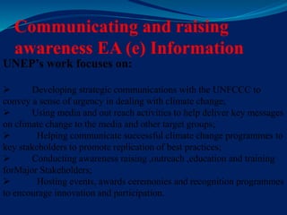 Communicating and raising
awareness EA (e) Information
UNEP’s work focuses on:
 Developing strategic communications with the UNFCCC to
convey a sense of urgency in dealing with climate change;
 Using media and out reach activities to help deliver key messages
on climate change to the media and other target groups;
 Helping communicate successful climate change programmes to
key stakeholders to promote replication of best practices;
 Conducting awareness raising ,outreach ,education and training
forMajor Stakeholders;
 Hosting events, awards ceremonies and recognition programmes
to encourage innovation and participation.
 