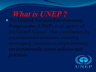What is UNEP ?
The United Nations Environment
Programme (UNEP) is an agency of
the United Nation that coordinates its
environmental activities, assisting
developing countries in implementing
environmentally sound policies and
practices.
 