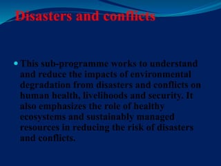 Disasters and conflicts
 This sub-programme works to understand
and reduce the impacts of environmental
degradation from disasters and conflicts on
human health, livelihoods and security. It
also emphasizes the role of healthy
ecosystems and sustainably managed
resources in reducing the risk of disasters
and conflicts.
 