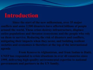 Introduction
Since the start of the new millennium, over 35 major
conflicts and some 2,500 disasters have affected billions of people
around the world. These crises destroy infrastructure, displace
entire populations and threaten ecosystems and the people who rely
on them to survive. Reducing the risk of disasters and conflicts,
mitigating their impacts when they occur, and building resilient
societies and economies is therefore at the top of the international
agenda
From Kosovo to Afghanistan, and from Sudan to Haiti,
UNEP has responded to crisis situations in over 40 countries since
1999, delivering high-quality environmental expertise to national
governments and partners in the UN family.
 