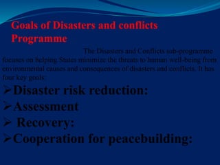 Goals of Disasters and conflicts
Programme
The Disasters and Conflicts sub-programme
focuses on helping States minimize the threats to human well-being from
environmental causes and consequences of disasters and conflicts. It has
four key goals:
Disaster risk reduction:
Assessment
 Recovery:
Cooperation for peacebuilding:
 