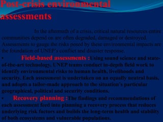 Post-crisis environmental
assessments
In the aftermath of a crisis, critical natural resources entire
communities depend on are often degraded, damaged or destroyed.
Assessments to gauge the risks posed by these environmental impacts are
the foundation of UNEP’s conflict and disaster response.
• Field-based assessments :Using sound science and state-
of-the-art technology, UNEP teams conduct in-depth field work to
identify environmental risks to human health, livelihoods and
security. Each assessment is undertaken on an equally neutral basis,
and adopts a tailor-made approach to the situation’s particular
geographical, political and security conditions.
• Recovery planning :The findings and recommendations of
each assessment feed into planning a recovery process that reduces
underlying risk factors and builds the long-term health and stability
of both ecosystems and vulnerable populations.
 