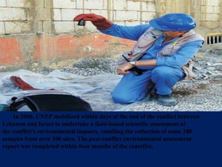 In 2006, UNEP mobilized within days of the end of the conflict between
Lebanon and Israel to undertake a field-based scientific assessment of
the conflict’s environmental impacts, entailing the collection of some 200
samples from over 100 sites. The post-conflict environmental assessment
report was completed within four months of the ceasefire.
 