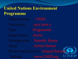 United Nations Environment
Programme
Abbreviation : UNEP
Formation : 1972 June 5
Type :Programme
Legal status :Active
Headquarters : Nairobi, Kenya
Head :Achim Steiner
Parent organization: United Nations
Website : www.UNEP.org
 