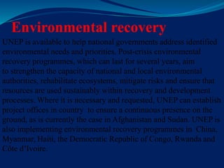 Environmental recovery
UNEP is available to help national governments address identified
environmental needs and priorities. Post-crisis environmental
recovery programmes, which can last for several years, aim
to strengthen the capacity of national and local environmental
authorities, rehabilitate ecosystems, mitigate risks and ensure that
resources are used sustainably within recovery and development
processes. Where it is necessary and requested, UNEP can establish
project offices in country to ensure a continuous presence on the
ground, as is currently the case in Afghanistan and Sudan. UNEP is
also implementing environmental recovery programmes in China,
Myanmar, Haiti, the Democratic Republic of Congo, Rwanda and
Côte d’Ivoire.
 