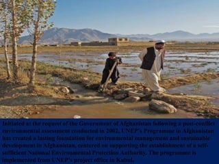 Initiated at the request of the Government of Afghanistan following a post-conflict
environmental assessment conducted in 2002, UNEP’s Programme in Afghanistan
has created a lasting foundation for environmental management and sustainable
development in Afghanistan, centered on supporting the establishment of a self-
sufficient National Environmental Protection Authority. The programme is
implemented from UNEP’s project office in Kabul.
 