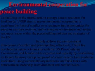 Environmental cooperation for
peace building
Capitalizing on the shared need to manage natural resources for
livelihoods, UNEP aims to use environmental cooperation to
transform the risks of conflict over resources into opportunities for
peace in war-torn societies, and to integrate environment and natural
resources issues within the peacebuilding policies and strategies of
the UN.
To help address the environmental
dimensions of conflict and peacebuilding effectively, UNEP has
developed a unique relationship with the UN Peacebuilding
Commission, and broadened its expertise and capacity by establishing
an Expert Advisory Group composed of senior experts from academic
institutions, nongovernmental organizations and think tanks with
demonstrated leadership in environment and conflict issues.
 