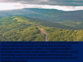 The Environment and Security (ENVSEC) Initiative aims to strengthen
regional collaboration through the identification of priorities and
opportunities for cooperation to address environmental problems
threatening human security. In this context, UNEP is currently working
with national experts towards the establishment of three protected
mountain areas across the borders of Albania, Bosnia and Herzegovina,
Montenegro and Serbia.
 