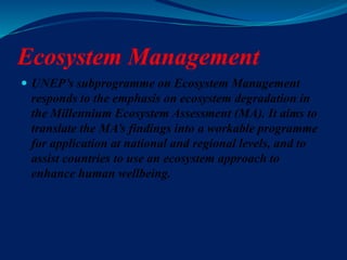 Ecosystem Management
 UNEP’s subprogramme on Ecosystem Management
responds to the emphasis on ecosystem degradation in
the Millennium Ecosystem Assessment (MA). It aims to
translate the MA’s findings into a workable programme
for application at national and regional levels, and to
assist countries to use an ecosystem approach to
enhance human wellbeing.
 