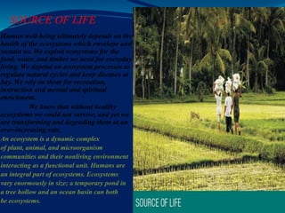 SOURCE OF LIFE
Human well-being ultimately depends on the
health of the ecosystems which envelope and
sustain us. We exploit ecosystems for the
food, water, and timber we need for everyday
living. We depend on ecosystem processes to
regulate natural cycles and keep diseases at
bay. We rely on them for recreation,
instruction and mental and spiritual
enrichment.
We know that without healthy
ecosystems we could not survive, and yet we
are transforming and degrading them at an
ever-increasing rate.
An ecosystem is a dynamic complex
of plant, animal, and microorganism
communities and their nonliving environment
interacting as a functional unit. Humans are
an integral part of ecosystems. Ecosystems
vary enormously in size; a temporary pond in
a tree hollow and an ocean basin can both
be ecosystems.
 