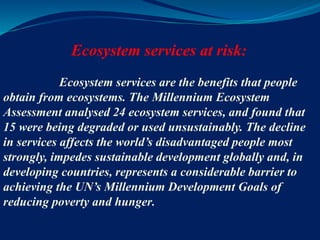 Ecosystem services at risk:
Ecosystem services are the benefits that people
obtain from ecosystems. The Millennium Ecosystem
Assessment analysed 24 ecosystem services, and found that
15 were being degraded or used unsustainably. The decline
in services affects the world’s disadvantaged people most
strongly, impedes sustainable development globally and, in
developing countries, represents a considerable barrier to
achieving the UN’s Millennium Development Goals of
reducing poverty and hunger.
 