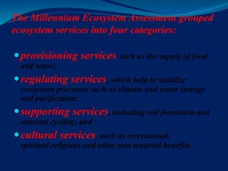The Millennium Ecosystem Assessment grouped
ecosystem services into four categories:
provisioning services such as the supply of food
and water;
regulating services, which help to stabilize
ecosystem processes such as climate and water storage
and purification;
supporting services, including soil formation and
nutrient cycling; and
cultural services, such as recreational,
spiritual,religious and other non material benefits.
 