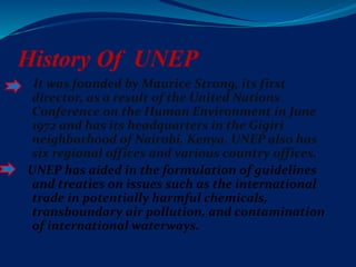 History Of UNEP
It was founded by Maurice Strong, its first
director, as a result of the United Nations
Conference on the Human Environment in June
1972 and has its headquarters in the Gigiri
neighborhood of Nairobi, Kenya. UNEP also has
six regional offices and various country offices.
UNEP has aided in the formulation of guidelines
and treaties on issues such as the international
trade in potentially harmful chemicals,
transboundary air pollution, and contamination
of international waterways.
 
