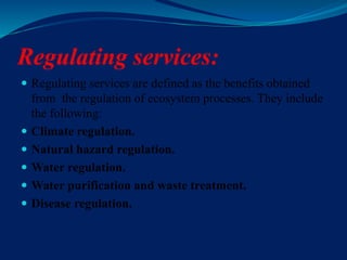 Regulating services:
 Regulating services are defined as the benefits obtained
from the regulation of ecosystem processes. They include
the following:
 Climate regulation.
 Natural hazard regulation.
 Water regulation.
 Water purification and waste treatment.
 Disease regulation.
 