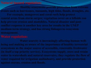 Natural hazard regulation:
Healthy ecosystems provide protection from extreme
events such as hurricanes, tsunamis, high tides, floods, droughts, etc.
For example, mangroves and coral reefs help protect
coastal areas from storm surges; vegetation cover on a hillside can
help prevent erosion and mudslides. Natural disaster and post-
conflict response is another key area for results in the UNEP
medium-term strategy, and has strong linkages to ecosystem
management.
Water regulation:
Water scarcity is increasingly affecting human well-
being and making us aware of the importance of healthy terrestrial
ecosystems as the major source of accessible, renewable freshwater
(in itself a top priority service). Ecosystems supply, store and retain
water in watersheds and natural reservoirs; they regulate the flow of
water required for irrigation andindustry, and provide protection
against storms, erosion and floods.
 