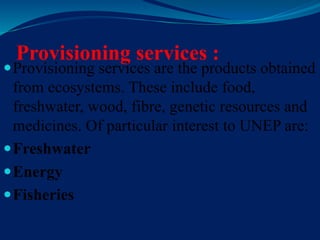 Provisioning services :
Provisioning services are the products obtained
from ecosystems. These include food,
freshwater, wood, fibre, genetic resources and
medicines. Of particular interest to UNEP are:
Freshwater
Energy
Fisheries
 